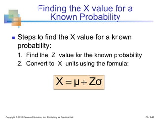 Finding the X value for a
Known Probability
 Steps to find the X value for a known
probability:
1. Find the Z value for the known probability
2. Convert to X units using the formula:
Copyright © 2010 Pearson Education, Inc. Publishing as Prentice Hall
ZσμX 
Ch. 5-41
 