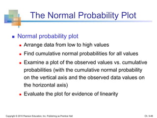 The Normal Probability Plot
 Normal probability plot
 Arrange data from low to high values
 Find cumulative normal probabilities for all values
 Examine a plot of the observed values vs. cumulative
probabilities (with the cumulative normal probability
on the vertical axis and the observed data values on
the horizontal axis)
 Evaluate the plot for evidence of linearity
Copyright © 2010 Pearson Education, Inc. Publishing as Prentice Hall Ch. 5-46
 