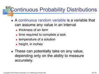 Continuous Probability Distributions
 A continuous random variable is a variable that
can assume any value in an interval
 thickness of an item
 time required to complete a task
 temperature of a solution
 height, in inches
 These can potentially take on any value,
depending only on the ability to measure
accurately.
Copyright © 2010 Pearson Education, Inc. Publishing as Prentice Hall Ch. 5-5
5.1
 