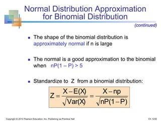  The shape of the binomial distribution is
approximately normal if n is large
 The normal is a good approximation to the binomial
when nP(1 – P) > 5
 Standardize to Z from a binomial distribution:
Normal Distribution Approximation
for Binomial Distribution
P)nP(1
npX
Var(X)
E(X)X
Z





Copyright © 2010 Pearson Education, Inc. Publishing as Prentice Hall
(continued)
Ch. 5-50
 