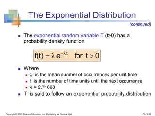 The Exponential Distribution
0tforef(t) t
 λ
λ
Copyright © 2010 Pearson Education, Inc. Publishing as Prentice Hall
 The exponential random variable T (t>0) has a
probability density function
 Where
  is the mean number of occurrences per unit time
 t is the number of time units until the next occurrence
 e = 2.71828
 T is said to follow an exponential probability distribution
(continued)
Ch. 5-55
 