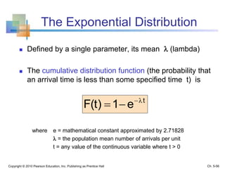The Exponential Distribution
 Defined by a single parameter, its mean  (lambda)
 The cumulative distribution function (the probability that
an arrival time is less than some specified time t) is
Copyright © 2010 Pearson Education, Inc. Publishing as Prentice Hall
t
e1F(t) λ

where e = mathematical constant approximated by 2.71828
 = the population mean number of arrivals per unit
t = any value of the continuous variable where t > 0
Ch. 5-56
 