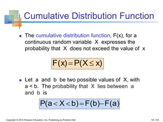 Cumulative Distribution Function
 The cumulative distribution function, F(x), for a
continuous random variable X expresses the
probability that X does not exceed the value of x
 Let a and b be two possible values of X, with
a < b. The probability that X lies between a
and b is
Copyright © 2010 Pearson Education, Inc. Publishing as Prentice Hall
x)P(XF(x) 
F(a)F(b)b)XP(a 
Ch. 5-6
 