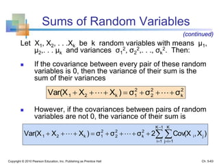 Sums of Random Variables
Let X1, X2, . . .Xk be k random variables with means μ1,
μ2,. . . μk and variances σ1
2, σ2
2,. . ., σk
2. Then:
 If the covariance between every pair of these random
variables is 0, then the variance of their sum is the
sum of their variances
 However, if the covariances between pairs of random
variables are not 0, the variance of their sum is
Copyright © 2010 Pearson Education, Inc. Publishing as Prentice Hall
2
k
2
2
2
1k21 σσσ)XXVar(X  
)X,Cov(X2σσσ)XXVar(X j
1K
1i
K
1ij
i
2
k
2
2
2
1k21 

 
 
(continued)
Ch. 5-63
 