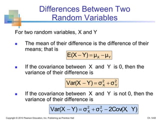 Differences Between Two
Random Variables
For two random variables, X and Y
 The mean of their difference is the difference of their
means; that is
 If the covariance between X and Y is 0, then the
variance of their difference is
 If the covariance between X and Y is not 0, then the
variance of their difference is
Copyright © 2010 Pearson Education, Inc. Publishing as Prentice Hall
YX μμY)E(X 
2
Y
2
X σσY)Var(X 
Y)2Cov(X,σσY)Var(X 2
Y
2
X 
Ch. 5-64
 