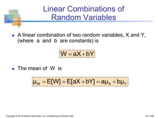 Linear Combinations of
Random Variables
 A linear combination of two random variables, X and Y,
(where a and b are constants) is
 The mean of W is
Copyright © 2010 Pearson Education, Inc. Publishing as Prentice Hall
bYaXW 
YXW bμaμbY]E[aXE[W]μ 
Ch. 5-65
 