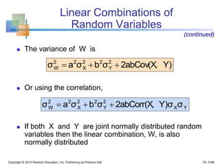 Linear Combinations of
Random Variables
 The variance of W is
 Or using the correlation,
 If both X and Y are joint normally distributed random
variables then the linear combination, W, is also
normally distributed
Copyright © 2010 Pearson Education, Inc. Publishing as Prentice Hall
Y)2abCov(X,σbσaσ 2
Y
22
X
22
W 
YX
2
Y
22
X
22
W σY)σ2abCorr(X,σbσaσ 
(continued)
Ch. 5-66
 