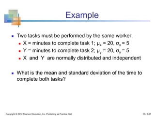 Example
 Two tasks must be performed by the same worker.
 X = minutes to complete task 1; μx = 20, σx = 5
 Y = minutes to complete task 2; μy = 20, σy = 5
 X and Y are normally distributed and independent
 What is the mean and standard deviation of the time to
complete both tasks?
Copyright © 2010 Pearson Education, Inc. Publishing as Prentice Hall Ch. 5-67
 