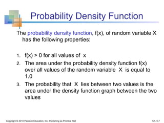 Probability Density Function
The probability density function, f(x), of random variable X
has the following properties:
1. f(x) > 0 for all values of x
2. The area under the probability density function f(x)
over all values of the random variable X is equal to
1.0
3. The probability that X lies between two values is the
area under the density function graph between the two
values
Copyright © 2010 Pearson Education, Inc. Publishing as Prentice Hall Ch. 5-7
 