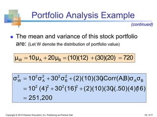 Portfolio Analysis Example
 The mean and variance of this stock portfolio
are: (Let W denote the distribution of portfolio value)
Copyright © 2010 Pearson Education, Inc. Publishing as Prentice Hall Ch. 5-71
(continued)
720(30)(20)(10)(12)20μ10μμ BAW 
251,200
16))(.50)(4)((2)(10)(30(16)30(4)10
σB)σ)Corr(A,(2)(10)(30σ30σ10σ
2222
BA
2
B
22
A
22
W



 