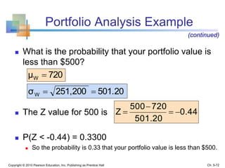 Portfolio Analysis Example
 What is the probability that your portfolio value is
less than $500?
 The Z value for 500 is
 P(Z < -0.44) = 0.3300
 So the probability is 0.33 that your portfolio value is less than $500.
Copyright © 2010 Pearson Education, Inc. Publishing as Prentice Hall Ch. 5-72
(continued)
720μW 
501.20251,200σW 
0.44
501.20
720500
Z 


 