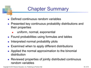Chapter Summary
 Defined continuous random variables
 Presented key continuous probability distributions and
their properties
 uniform, normal, exponential
 Found probabilities using formulas and tables
 Interpreted normal probability plots
 Examined when to apply different distributions
 Applied the normal approximation to the binomial
distribution
 Reviewed properties of jointly distributed continuous
random variables
Copyright © 2010 Pearson Education, Inc. Publishing as Prentice Hall Ch. 5-73
 