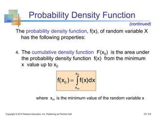 Probability Density Function
The probability density function, f(x), of random variable X
has the following properties:
4. The cumulative density function F(x0) is the area under
the probability density function f(x) from the minimum
x value up to x0
where xm is the minimum value of the random variable x
Copyright © 2010 Pearson Education, Inc. Publishing as Prentice Hall

0
m
x
x
0 f(x)dx)f(x
Ch. 5-8
(continued)
 