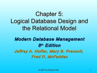 © 2007 by Prentice Hall© 2007 by Prentice Hall 11
Chapter 5:Chapter 5:
Logical Database Design andLogical Database Design and
the Relational Modelthe Relational Model
Modern Database ManagementModern Database Management
88thth
EditionEdition
Jeffrey A. Hoffer, Mary B. Prescott,Jeffrey A. Hoffer, Mary B. Prescott,
Fred R. McFaddenFred R. McFadden
 