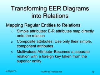 Chapter 5 © 2007 by Prentice Hall© 2007 by Prentice Hall 1212
Transforming EER DiagramsTransforming EER Diagrams
into Relationsinto Relations
Mapping Regular Entities to RelationsMapping Regular Entities to Relations
1.1. Simple attributes: E-R attributes map directlySimple attributes: E-R attributes map directly
onto the relationonto the relation
2.2. Composite attributes: Use only their simple,Composite attributes: Use only their simple,
component attributescomponent attributes
3.3. Multivalued Attribute–Becomes a separateMultivalued Attribute–Becomes a separate
relation with a foreign key taken from therelation with a foreign key taken from the
superior entitysuperior entity
 