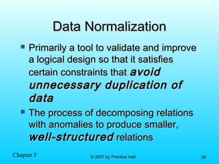 Chapter 5 © 2007 by Prentice Hall© 2007 by Prentice Hall 3939
Data NormalizationData Normalization
 Primarily a tool to validate and improvePrimarily a tool to validate and improve
a logical design so that it satisfiesa logical design so that it satisfies
certain constraints thatcertain constraints that avoidavoid
unnecessary duplication ofunnecessary duplication of
datadata
 The process of decomposing relationsThe process of decomposing relations
with anomalies to produce smaller,with anomalies to produce smaller,
well-structuredwell-structured relationsrelations
 