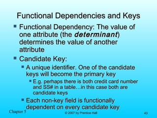 Chapter 5 © 2007 by Prentice Hall© 2007 by Prentice Hall 4343
Functional Dependencies and KeysFunctional Dependencies and Keys
 Functional Dependency: The value ofFunctional Dependency: The value of
one attribute (theone attribute (the determinantdeterminant))
determines the value of anotherdetermines the value of another
attributeattribute
 Candidate Key:Candidate Key:
 A unique identifier. One of the candidateA unique identifier. One of the candidate
keys will become the primary keykeys will become the primary key
 E.g. perhaps there is both credit card numberE.g. perhaps there is both credit card number
and SS# in a table…in this case both areand SS# in a table…in this case both are
candidate keyscandidate keys
 Each non-key field is functionallyEach non-key field is functionally
dependent on every candidate keydependent on every candidate key
 