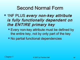 Chapter 5 © 2007 by Prentice Hall© 2007 by Prentice Hall 4949
Second Normal FormSecond Normal Form
 1NF PLUS1NF PLUS every non-key attributeevery non-key attribute
is fully functionally dependent onis fully functionally dependent on
the ENTIRE primary keythe ENTIRE primary key
 Every non-key attribute must be defined byEvery non-key attribute must be defined by
the entire key, not by only part of the keythe entire key, not by only part of the key
 No partial functional dependenciesNo partial functional dependencies
 