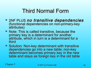 Chapter 5 © 2007 by Prentice Hall© 2007 by Prentice Hall 5252
Third Normal FormThird Normal Form
 2NF PLUS2NF PLUS no transitive dependenciesno transitive dependencies
(functional dependencies on non-primary-key(functional dependencies on non-primary-key
attributes)attributes)
 Note: This is called transitive, because theNote: This is called transitive, because the
primary key is a determinant for anotherprimary key is a determinant for another
attribute, which in turn is a determinant for aattribute, which in turn is a determinant for a
thirdthird
 Solution: Non-key determinant with transitiveSolution: Non-key determinant with transitive
dependencies go into a new table; non-keydependencies go into a new table; non-key
determinant becomes primary key in the newdeterminant becomes primary key in the new
table and stays as foreign key in the old tabletable and stays as foreign key in the old table
 