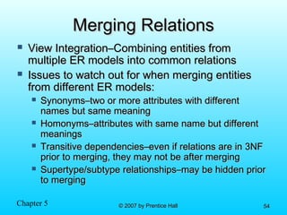 Chapter 5 © 2007 by Prentice Hall© 2007 by Prentice Hall 5454
Merging RelationsMerging Relations
 View Integration–Combining entities fromView Integration–Combining entities from
multiple ER models into common relationsmultiple ER models into common relations
 Issues to watch out for when merging entitiesIssues to watch out for when merging entities
from different ER models:from different ER models:
 Synonyms–two or more attributes with differentSynonyms–two or more attributes with different
names but same meaningnames but same meaning
 Homonyms–attributes with same name but differentHomonyms–attributes with same name but different
meaningsmeanings
 Transitive dependencies–even if relations are in 3NFTransitive dependencies–even if relations are in 3NF
prior to merging, they may not be after mergingprior to merging, they may not be after merging
 Supertype/subtype relationships–may be hidden priorSupertype/subtype relationships–may be hidden prior
to mergingto merging
 