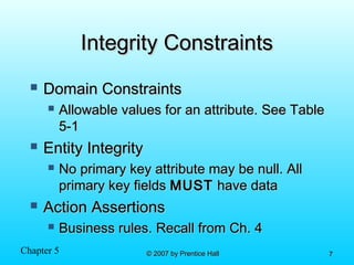 Chapter 5 © 2007 by Prentice Hall© 2007 by Prentice Hall 77
Integrity ConstraintsIntegrity Constraints
 Domain ConstraintsDomain Constraints
 Allowable values for an attribute. See TableAllowable values for an attribute. See Table
5-15-1
 Entity IntegrityEntity Integrity
 No primary key attribute may be null. AllNo primary key attribute may be null. All
primary key fieldsprimary key fields MUSTMUST have datahave data
 Action AssertionsAction Assertions
 Business rules. Recall from Ch. 4Business rules. Recall from Ch. 4
 