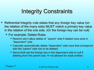 Chapter 5 © 2007 by Prentice Hall© 2007 by Prentice Hall 99
Integrity ConstraintsIntegrity Constraints
 Referential Integrity–rule states that any foreign key value (onReferential Integrity–rule states that any foreign key value (on
the relation of the many side) MUST match a primary key valuethe relation of the many side) MUST match a primary key value
in the relation of the one side. (Or the foreign key can be null)in the relation of the one side. (Or the foreign key can be null)
 For example: Delete RulesFor example: Delete Rules
 Restrict–don’t allow delete of “parent” side if related rows exist inRestrict–don’t allow delete of “parent” side if related rows exist in
“dependent” side“dependent” side
 Cascade–automatically delete “dependent” side rows that correspondCascade–automatically delete “dependent” side rows that correspond
with the “parent” side row to be deletedwith the “parent” side row to be deleted
 Set-to-Null–set the foreign key in the dependent side to null ifSet-to-Null–set the foreign key in the dependent side to null if
deleting from the parent sidedeleting from the parent side  not allowed for weak entitiesnot allowed for weak entities
 