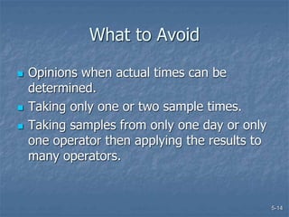 5-14
What to Avoid
 Opinions when actual times can be
determined.
 Taking only one or two sample times.
 Taking samples from only one day or only
one operator then applying the results to
many operators.
 