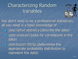 5-21
Characterizing Random
Variables
 descriptive statistics (describe the data)
 data analysis (looks for correlations in the
data)
 distribution fitting (determines the
appropriate probability distribution to
represent the data)
You don’t need to be a professional statistician,
all you need is a basic knowledge of
 