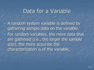 5-23
Data for a Variable
 A random system variable is defined by
gathering sample data on the variable.
 For random variables, the more data that
are gathered (i.e., the larger the sample
size), the more accurate the
characterization is of the variable.
 