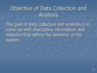 5-3
Objective of Data Collection and
Analysis
The goal of data collection and analysis it to
come up with descriptive information and
statistics that define the behavior of the
system.
 