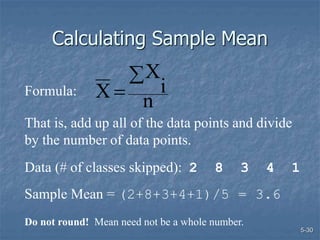 5-30
Calculating Sample Mean
n
i
X
X


Formula:
That is, add up all of the data points and divide
by the number of data points.
Data (# of classes skipped): 2 8 3 4 1
Sample Mean = (2+8+3+4+1)/5 = 3.6
Do not round! Mean need not be a whole number.
 