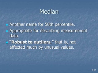 5-31
Median
 Another name for 50th percentile.
 Appropriate for describing measurement
data.
 “Robust to outliers,” that is, not
affected much by unusual values.
 