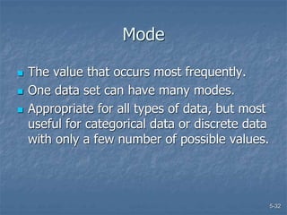 5-32
Mode
 The value that occurs most frequently.
 One data set can have many modes.
 Appropriate for all types of data, but most
useful for categorical data or discrete data
with only a few number of possible values.
 