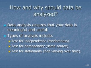 5-36
How and why should data be
analyzed?
 Data analysis ensures that your data is
meaningful and useful.
 Types of analysis include:
 Test for independence (randomness).
 Test for homogeneity (same source).
 Test for stationarity (non varying over time).
 