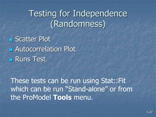5-37
Testing for Independence
(Randomness)
 Scatter Plot
 Autocorrelation Plot
 Runs Test
These tests can be run using Stat::Fit
which can be run “Stand-alone” or from
the ProModel Tools menu.
 