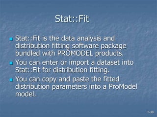5-38
Stat::Fit
 Stat::Fit is the data analysis and
distribution fitting software package
bundled with PROMODEL products.
 You can enter or import a dataset into
Stat::Fit for distribution fitting.
 You can copy and paste the fitted
distribution parameters into a ProModel
model.
 