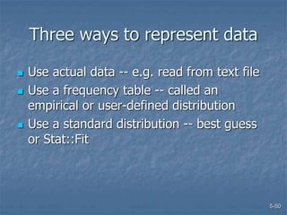 5-50
Three ways to represent data
 Use actual data -- e.g. read from text file
 Use a frequency table -- called an
empirical or user-defined distribution
 Use a standard distribution -- best guess
or Stat::Fit
 