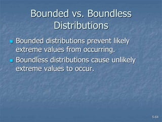 5-64
Bounded vs. Boundless
Distributions
 Bounded distributions prevent likely
extreme values from occurring.
 Boundless distributions cause unlikely
extreme values to occur.
 