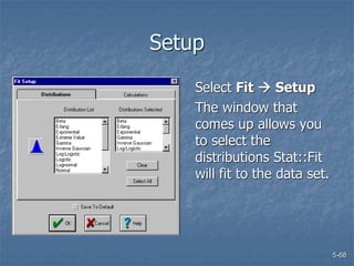 5-68
Setup
Select Fit  Setup
The window that
comes up allows you
to select the
distributions Stat::Fit
will fit to the data set.
 