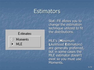 5-70
Estimators
Stat::Fit allows you to
change the estimation
technique utilized to fit
the distributions.
MLE’s (Maximum
Likelihood Estimators)
are generally preferred,
but in some cases the
MLE estimator doesn’t
exist so you must use
Moments.
 