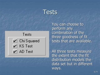 5-71
Tests
You can choose to
perform any
combination of the
three goodness of fit
tests that are available.
All three tests measure
the extent that the fit
distribution models the
data set but in different
ways.
 