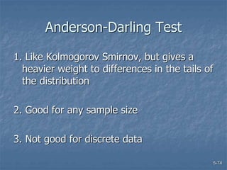5-74
Anderson-Darling Test
1. Like Kolmogorov Smirnov, but gives a
heavier weight to differences in the tails of
the distribution
2. Good for any sample size
3. Not good for discrete data
 