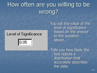 5-76
How often are you willing to be
wrong?
You set the value of the
level of significance
based on the answer
to the question
above.
Tells you how likely the
test rejects a
distribution that
accurately describes
the data.
 
