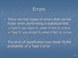 5-77
Errors
 There are two types of errors that can be
made when performing a statistical test:
 Type I: you reject H0 when in fact H0 is true
 Type II: you accept H0 when if fact H1 is true
 The level of significance you chose IS the
probability of a Type I error
 