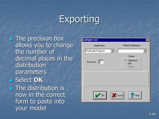 5-86
Exporting
 The precision box
allows you to change
the number of
decimal places in the
distribution
parameters
 Select OK
 The distribution is
now in the correct
form to paste into
your model
 