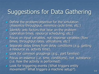 5-9
Suggestions for Data Gathering
 Define the problem/objective for the simulation
(maximize throughput, minimize cycle time, etc.)
 Identify only factors that bear on the problem
(operation times, resource scheduling, etc.)
 Focus on input variables, not response variables (flow
times, throughput rates, utilizations, etc.)
 Separate delay times from delay conditions (e.g. getting
a resource vs. activity time).
 Look for common groupings (e.g., part families)
 Focus on essence (i.e. time, conditions), not substance
(i.e. how the activity is performed).
 Look for triggering events (What triggers entity
movement? What triggers a machine setup?).
 