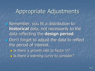 5-91
Appropriate Adjustments
 Remember, you fit a distribution to
historical data, not necessarily to the
data reflecting the design period.
 Don’t forget to adjust the data to reflect
the period of interest.
 Is there a growth rate to factor in?
 Is there a learning curve to consider?
 