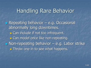 5-92
Handling Rare Behavior
 Repeating behavior – e.g. Occasional
abnormally long downtimes.
 Can include if not too infrequent.
 Can model once like non-repeating.
 Non-repeating behavior – e.g. Labor strike
 Throw one in to see what happens.
 