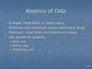 5-93
Absence of Data
 A single, most likely or mean value
 Minimum and maximum values defining a range
 Minimum, most likely and maximum values
 Use sensitivity analysis:
 Best case
 Worse case
 Most likely case
 