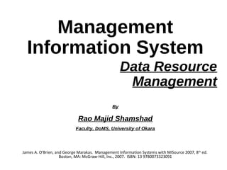 Data Resource
Management
James A. O'Brien, and George Marakas. Management Information Systems with MISource 2007, 8th
ed.
Boston, MA: McGraw-Hill, Inc., 2007. ISBN: 13 9780073323091
Management
Information System
By
Rao Majid Shamshad
Faculty, DoMS, University of Okara
 